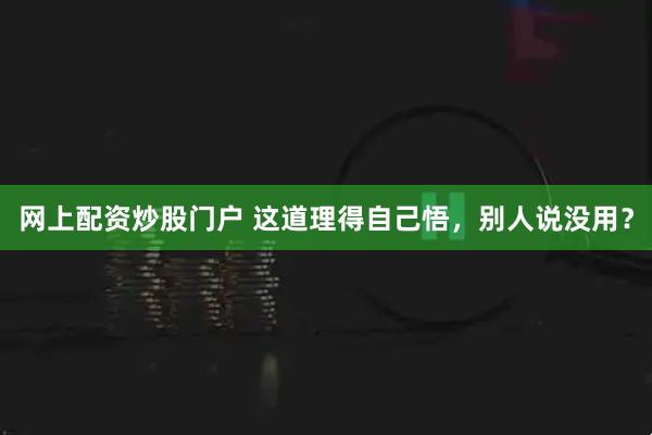 网上配资炒股门户 这道理得自己悟，别人说没用？