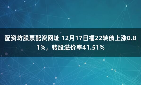配资坊股票配资网址 12月17日福22转债上涨0.81%，转股溢价率41.51%