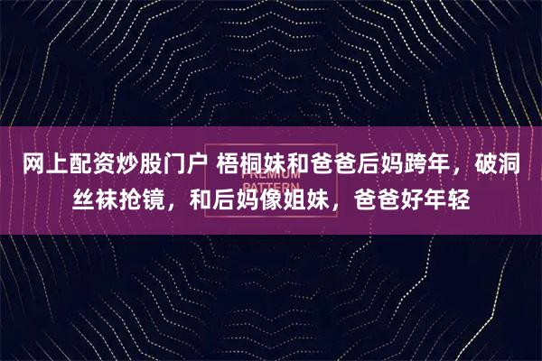 网上配资炒股门户 梧桐妹和爸爸后妈跨年，破洞丝袜抢镜，和后妈像姐妹，爸爸好年轻