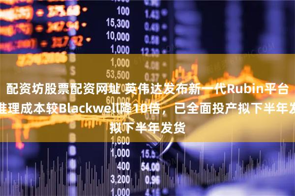 配资坊股票配资网址 英伟达发布新一代Rubin平台，推理成本较Blackwell降10倍，已全面投产拟下半年发货