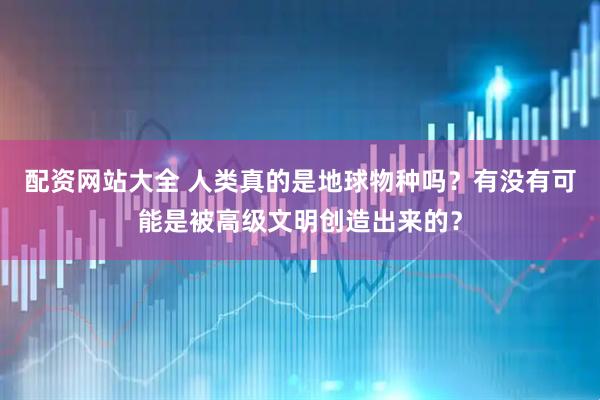 配资网站大全 人类真的是地球物种吗？有没有可能是被高级文明创造出来的？