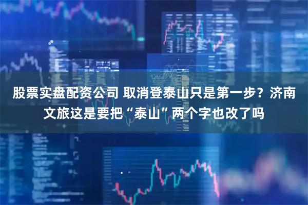 股票实盘配资公司 取消登泰山只是第一步？济南文旅这是要把“泰山”两个字也改了吗