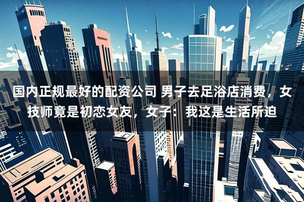 国内正规最好的配资公司 男子去足浴店消费，女技师竟是初恋女友，女子：我这是生活所迫