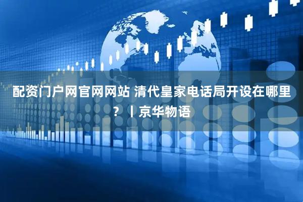 配资门户网官网网站 清代皇家电话局开设在哪里？丨京华物语