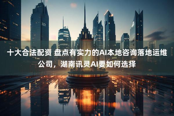 十大合法配资 盘点有实力的AI本地咨询落地运维公司，湖南讯灵AI要如何选择