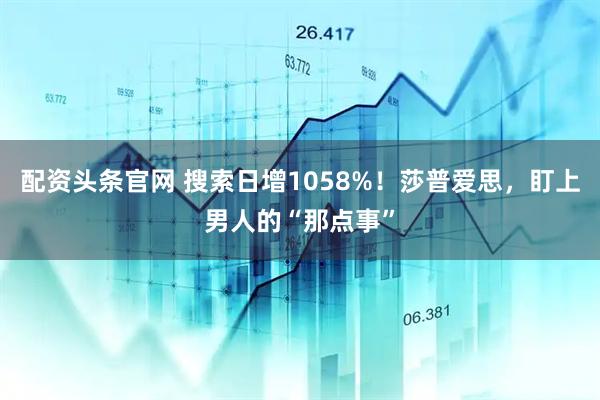 配资头条官网 搜索日增1058%！莎普爱思，盯上男人的“那点事”