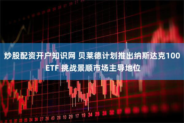 炒股配资开户知识网 贝莱德计划推出纳斯达克100 ETF 挑战景顺市场主导地位