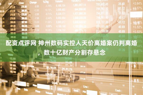 配资点评网 神州数码实控人天价离婚案仍判离婚，数十亿财产分割存悬念