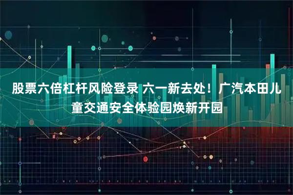 股票六倍杠杆风险登录 六一新去处！广汽本田儿童交通安全体验园焕新开园